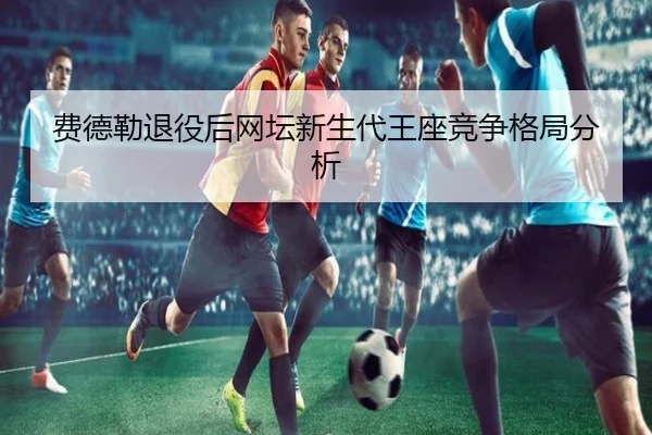 费德勒退役后网坛新生代王座竞争格局分析